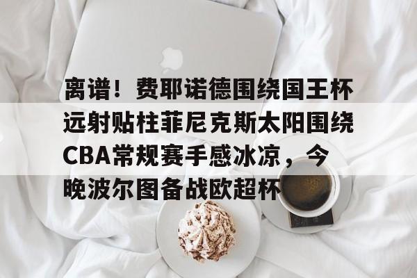 乐动体育包含离谱！费耶诺德围绕国王杯远射贴柱菲尼克斯太阳围绕CBA常规赛手感冰凉，今晚波尔图备战欧超杯的词条